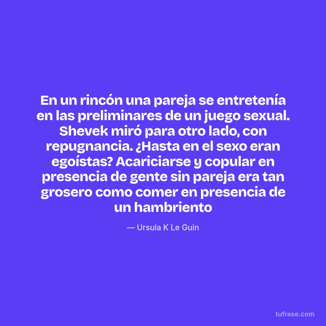 En un rincón una pareja se entretenía en las preliminares de un juego sexual. Shevek miró para otro lado, con repugnancia. ¿Hasta en el sexo eran egoístas? Acariciarse y copular en presencia de gente sin pareja era tan grosero como comer en presencia de un hambriento