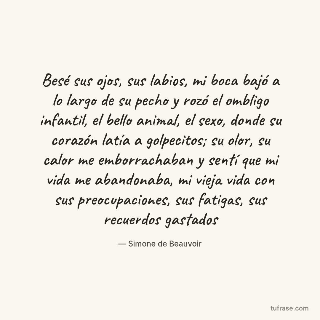 Besé sus ojos, sus labios, mi boca bajó a lo largo de su pecho y rozó el ombligo infantil, el bello animal, el sexo, donde su corazón latía a golpecitos; su olor, su calor me emborrachaban y sentí que mi vida me abandonaba, mi vieja vida con sus preocupaciones, sus fatigas, sus recuerdos gastados