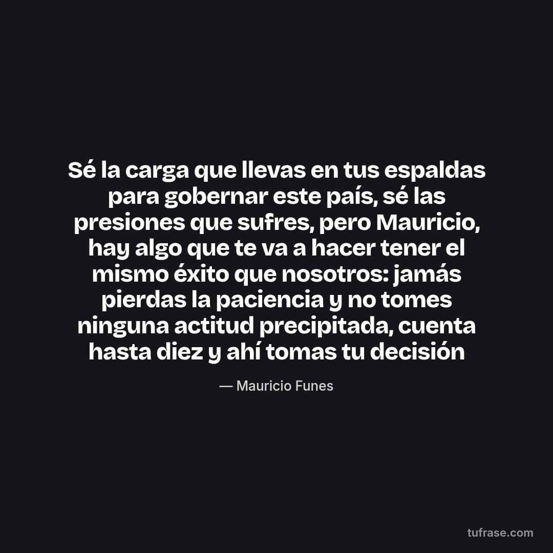 Sé la carga que llevas en tus espaldas para gobernar este país, sé las presiones que sufres, pero Mauricio, hay algo que te va a hacer tener el mismo éxito que nosotros: jamás pierdas la paciencia y no tomes ninguna actitud precipitada, cuenta hasta diez y ahí tomas tu decisión