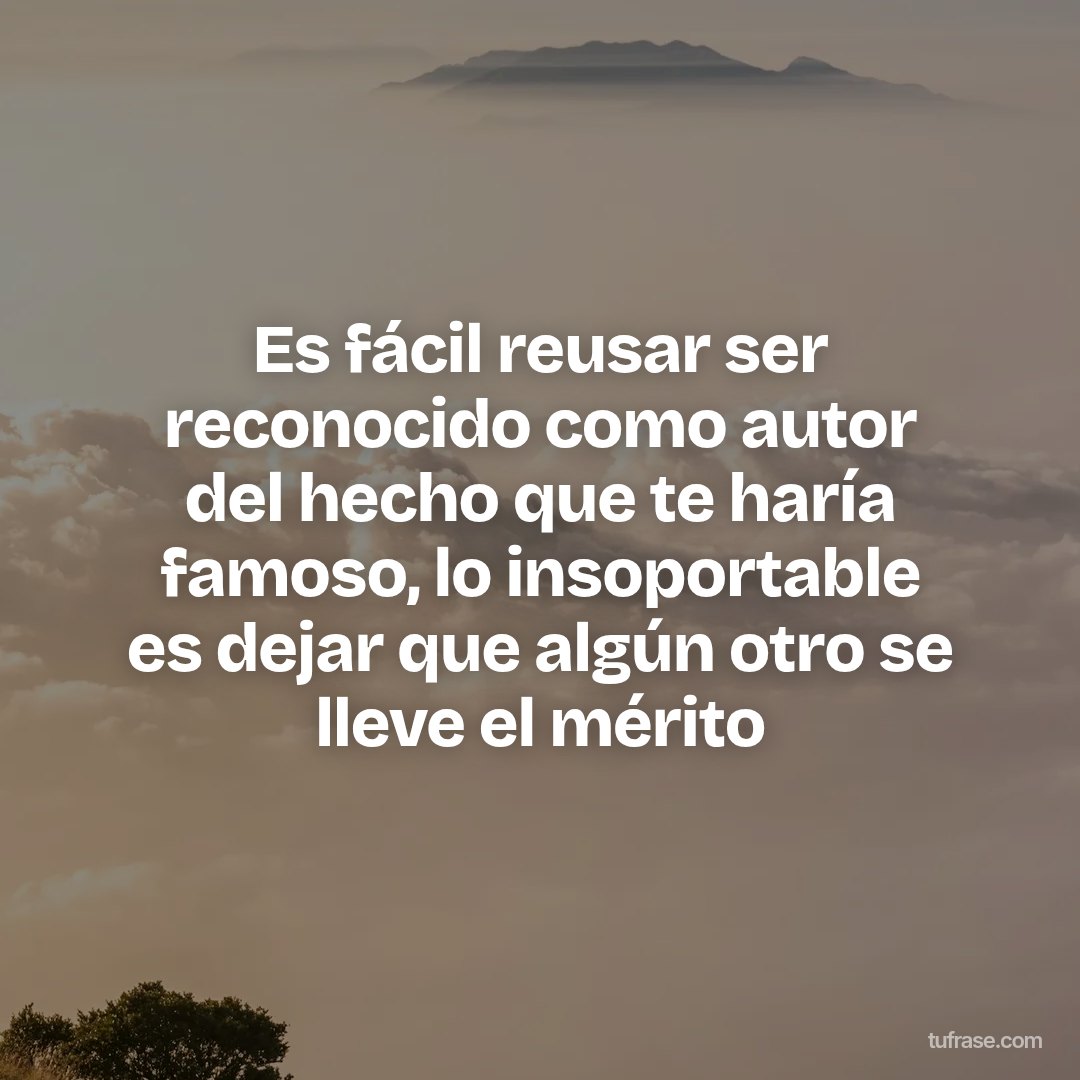 Es fácil reusar ser reconocido como autor del hecho que te haría famoso, lo insoportable es dejar que algún otro se lleve el mérito