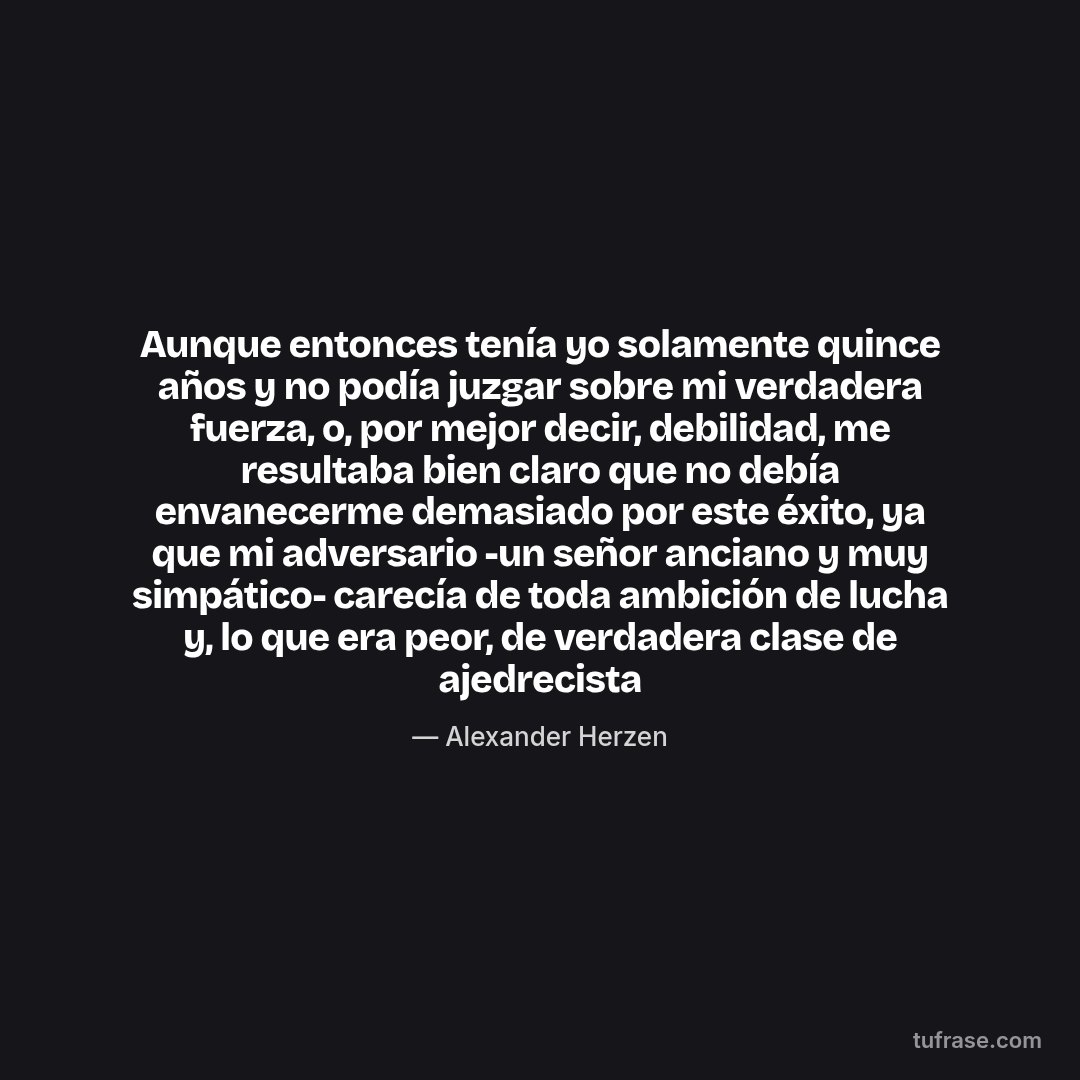 Aunque entonces tenía yo solamente quince años y no podía juzgar sobre mi verdadera fuerza, o, por mejor decir, debilidad, me resultaba bien claro que no debía envanecerme demasiado por este éxito, ya que mi adversario -un señor anciano y muy simpático- carecía de toda ambición de lucha y, lo que era peor, de verdadera clase de ajedrecista