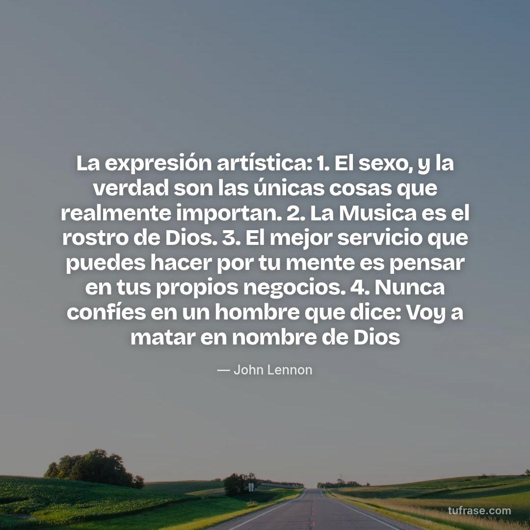 La expresión artística: 1. El sexo, y la verdad son las únicas cosas que realmente importan. 2. La Musica es el rostro de Dios. 3. El mejor servicio que puedes hacer por tu mente es pensar en tus propios negocios. 4. Nunca confíes en un hombre que dice: Voy a matar en nombre de Dios