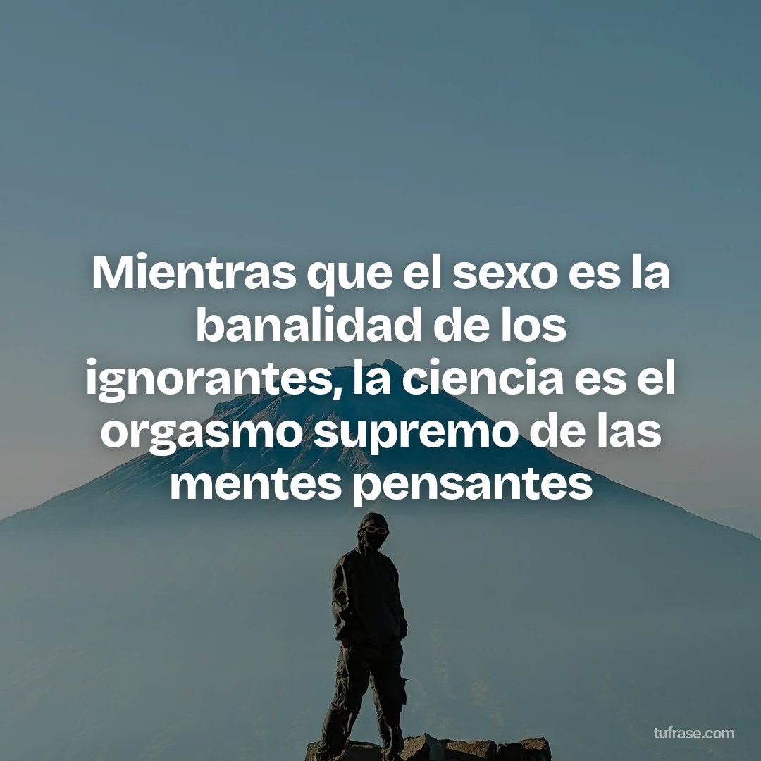 Mientras que el sexo es la banalidad de los ignorantes, la ciencia es el orgasmo supremo de las mentes pensantes