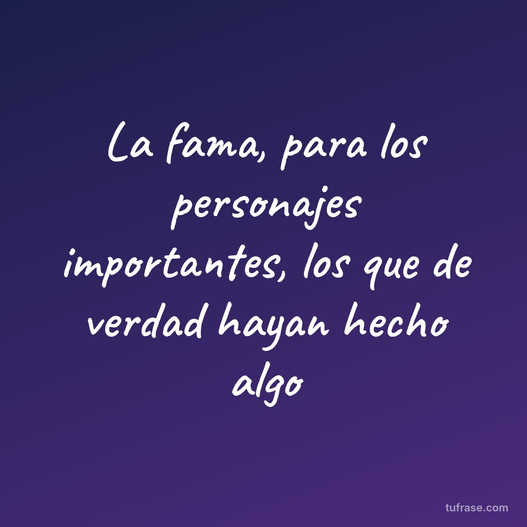 La fama, para los personajes importantes, los que de verdad hayan hecho algo