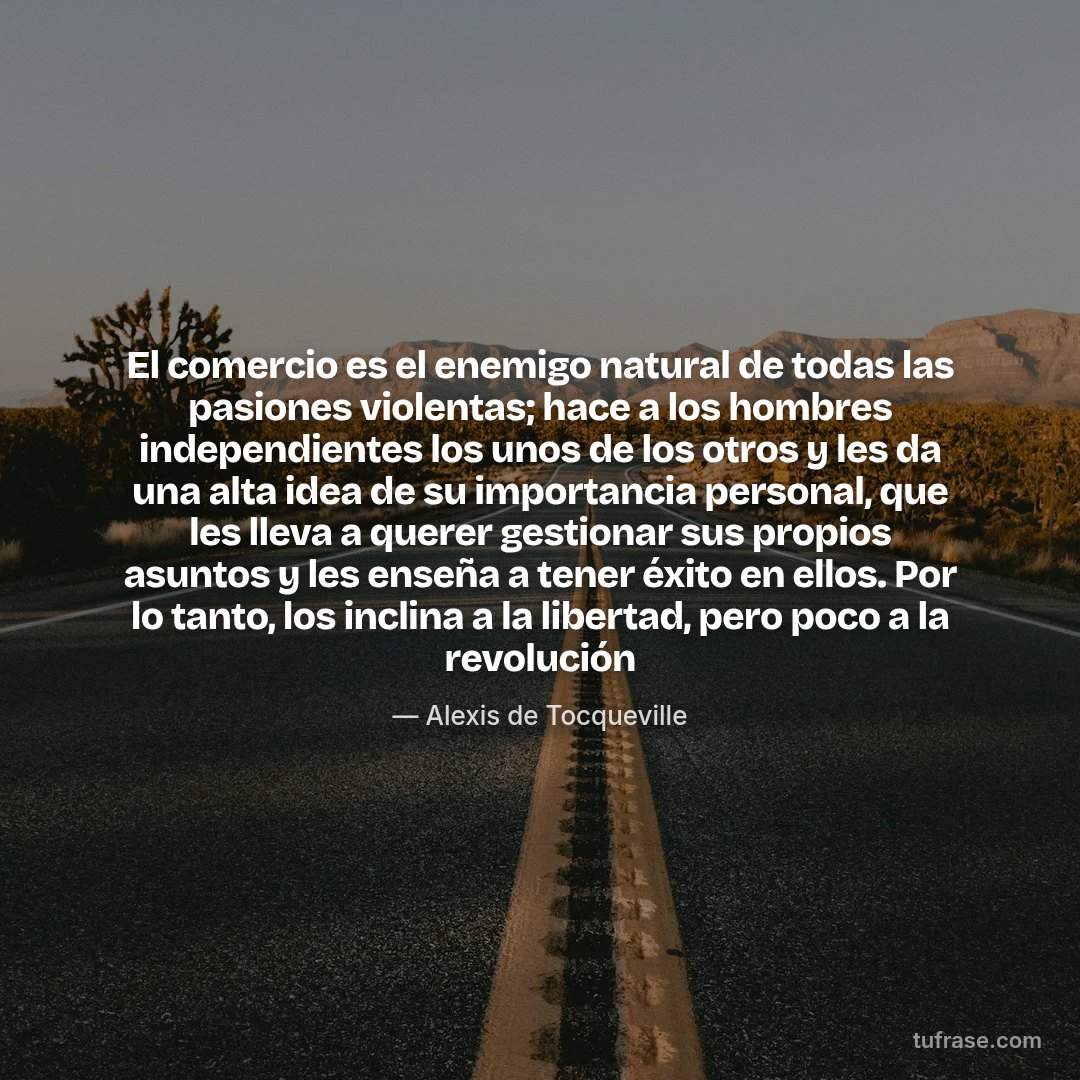 El comercio es el enemigo natural de todas las pasiones violentas; hace a los hombres independientes los unos de los otros y les da una alta idea de su importancia personal, que les lleva a querer gestionar sus propios asuntos y les enseña a tener éxito en ellos. Por lo tanto, los inclina a la libertad, pero poco a la revolución