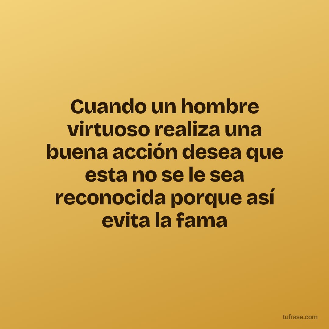 Cuando un hombre virtuoso realiza una buena acción desea que esta no se le sea reconocida porque así evita la fama