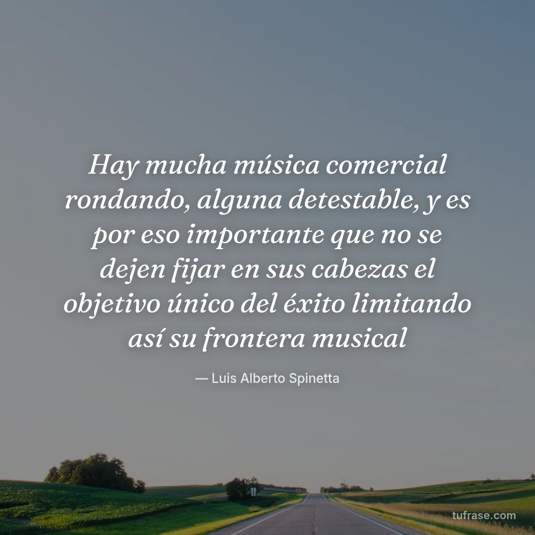 Hay mucha música comercial rondando, alguna detestable, y es por eso importante que no se dejen fijar en sus cabezas el objetivo único del éxito limitando así su frontera musical