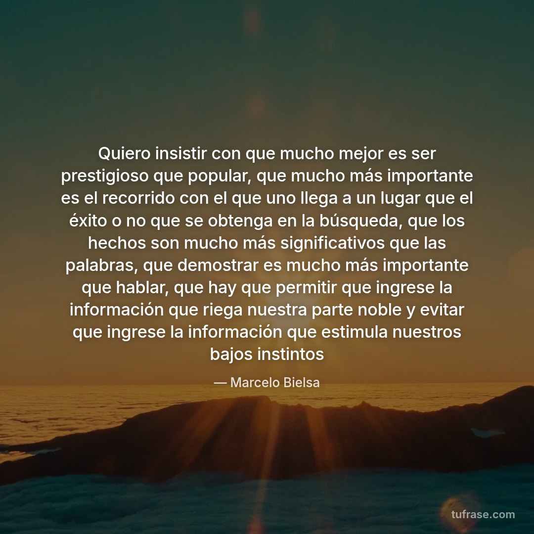 Quiero insistir con que mucho mejor es ser prestigioso que popular, que mucho más importante es el recorrido con el que uno llega a un lugar que el éxito o no que se obtenga en la búsqueda, que los hechos son mucho más significativos que las palabras, que demostrar es mucho más importante que hablar, que hay que permitir que ingrese la información que riega nuestra parte noble y evitar que ingrese la información que estimula nuestros bajos instintos