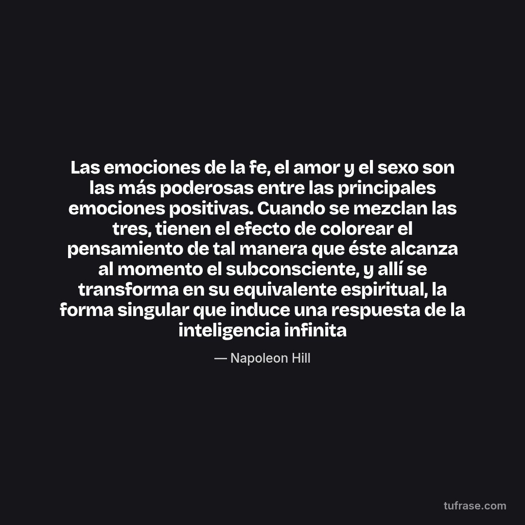 Las emociones de la fe, el amor y el sexo son las más poderosas entre las principales emociones positivas. Cuando se mezclan las tres, tienen el efecto de colorear el pensamiento de tal manera que éste alcanza al momento el subconsciente, y allí se transforma en su equivalente espiritual, la forma singular que induce una respuesta de la inteligencia infinita