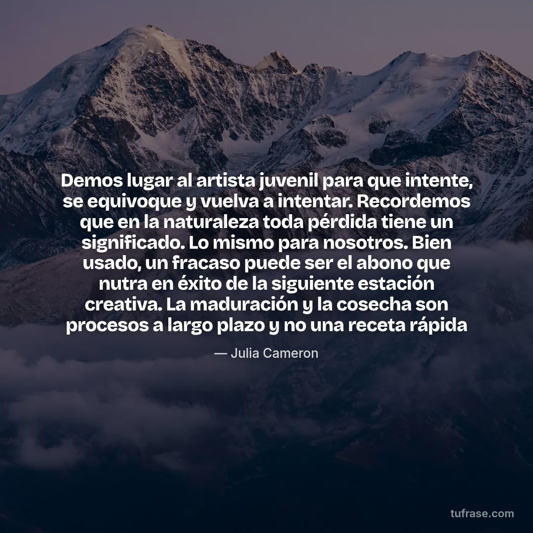 Demos lugar al artista juvenil para que intente, se equivoque y vuelva a intentar. Recordemos que en la naturaleza toda pérdida tiene un significado. Lo mismo para nosotros. Bien usado, un fracaso puede ser el abono que nutra en éxito de la siguiente estación creativa. La maduración y la cosecha son procesos a largo plazo y no una receta rápida