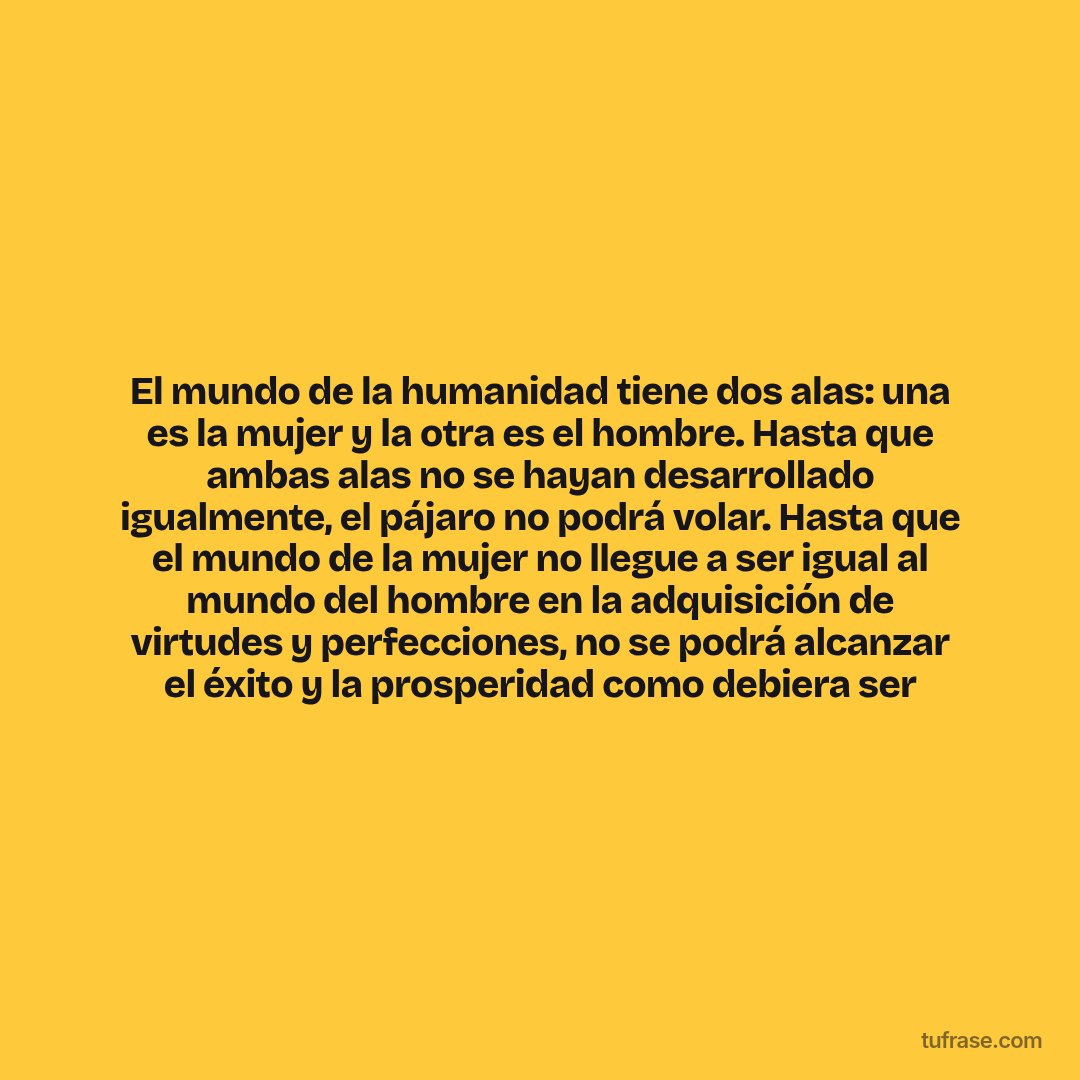 El mundo de la humanidad tiene dos alas: una es la mujer y la otra es el hombre. Hasta que ambas alas no se hayan desarrollado igualmente, el pájaro no podrá volar. Hasta que el mundo de la mujer no llegue a ser igual al mundo del hombre en la adquisición de virtudes y perfecciones, no se podrá alcanzar el éxito y la prosperidad como debiera ser