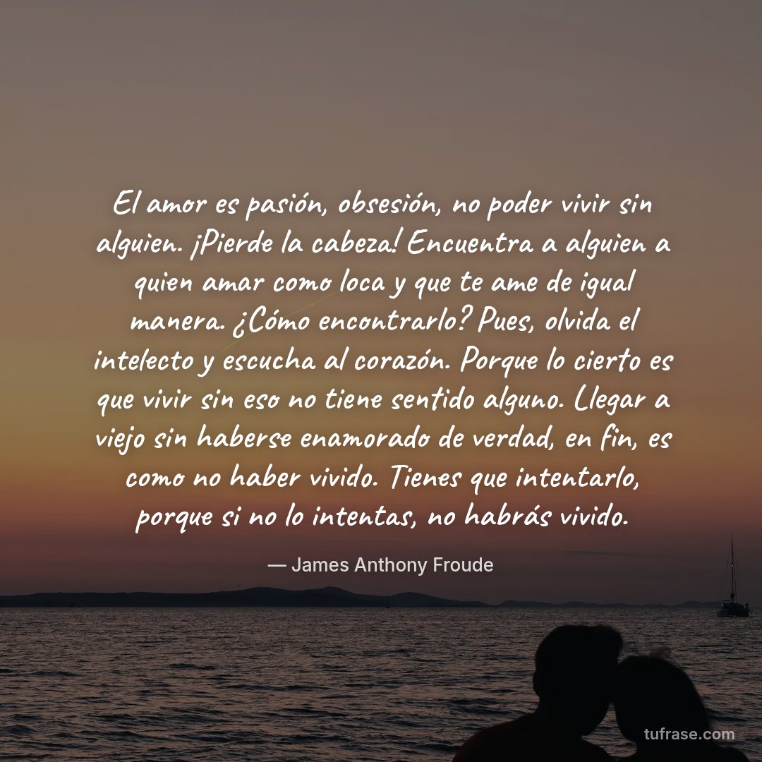 El amor es pasión, obsesión, no poder vivir sin alguien. ¡Pierde la cabeza! Encuentra a alguien a quien amar como loca y que te ame de igual manera. ¿Cómo encontrarlo? Pues, olvida el intelecto y escucha al corazón. Porque lo cierto es que vivir sin eso no tiene sentido alguno. Llegar a viejo sin haberse enamorado de verdad, en fin, es como no haber vivido. Tienes que intentarlo, porque si no lo intentas, no habrás vivido.