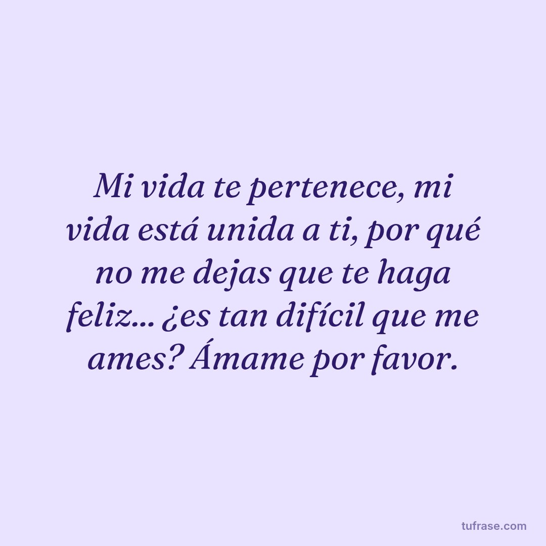 Mi vida te pertenece, mi vida está unida a ti, por qué no me dejas que te haga feliz... ¿es tan difícil que me ames? Ámame por favor.