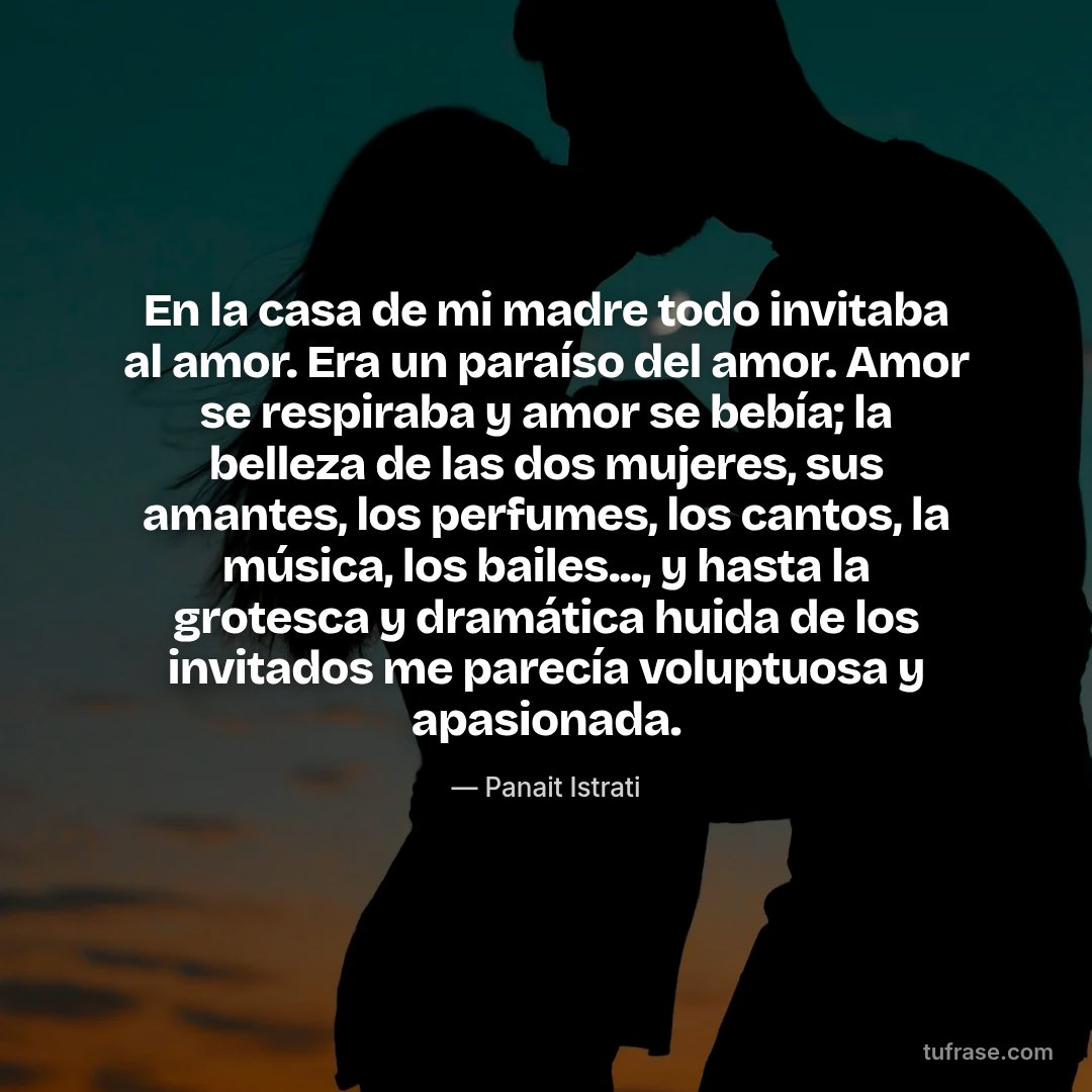 En la casa de mi madre todo invitaba al amor. Era un paraíso del amor. Amor se respiraba y amor se bebía; la belleza de las dos mujeres, sus amantes, los perfumes, los cantos, la música, los bailes..., y hasta la grotesca y dramática huida de los invitados me parecía voluptuosa y apasionada.