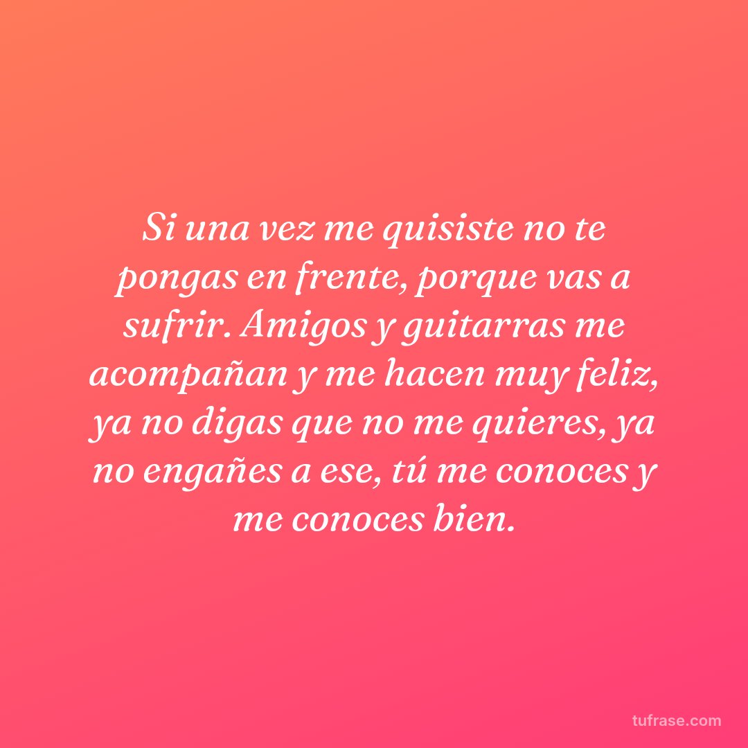Si una vez me quisiste no te pongas en frente, porque vas a sufrir. Amigos y guitarras me acompañan y me hacen muy feliz, ya no digas que no me quieres, ya no engañes a ese, tú me conoces y me conoces bien.