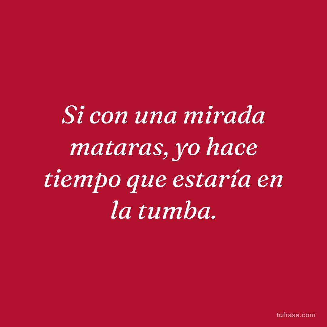 Si con una mirada mataras, yo hace tiempo que estaría en la tumba.
