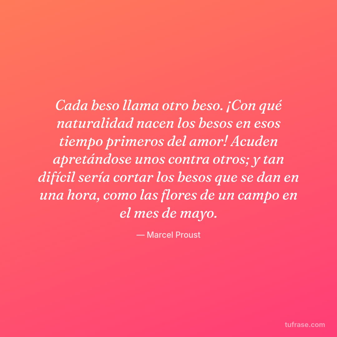 Cada beso llama otro beso. ¡Con qué naturalidad nacen los besos en esos tiempo primeros del amor! Acuden apretándose unos contra otros; y tan difícil sería cortar los besos que se dan en una hora, como las flores de un campo en el mes de mayo.
