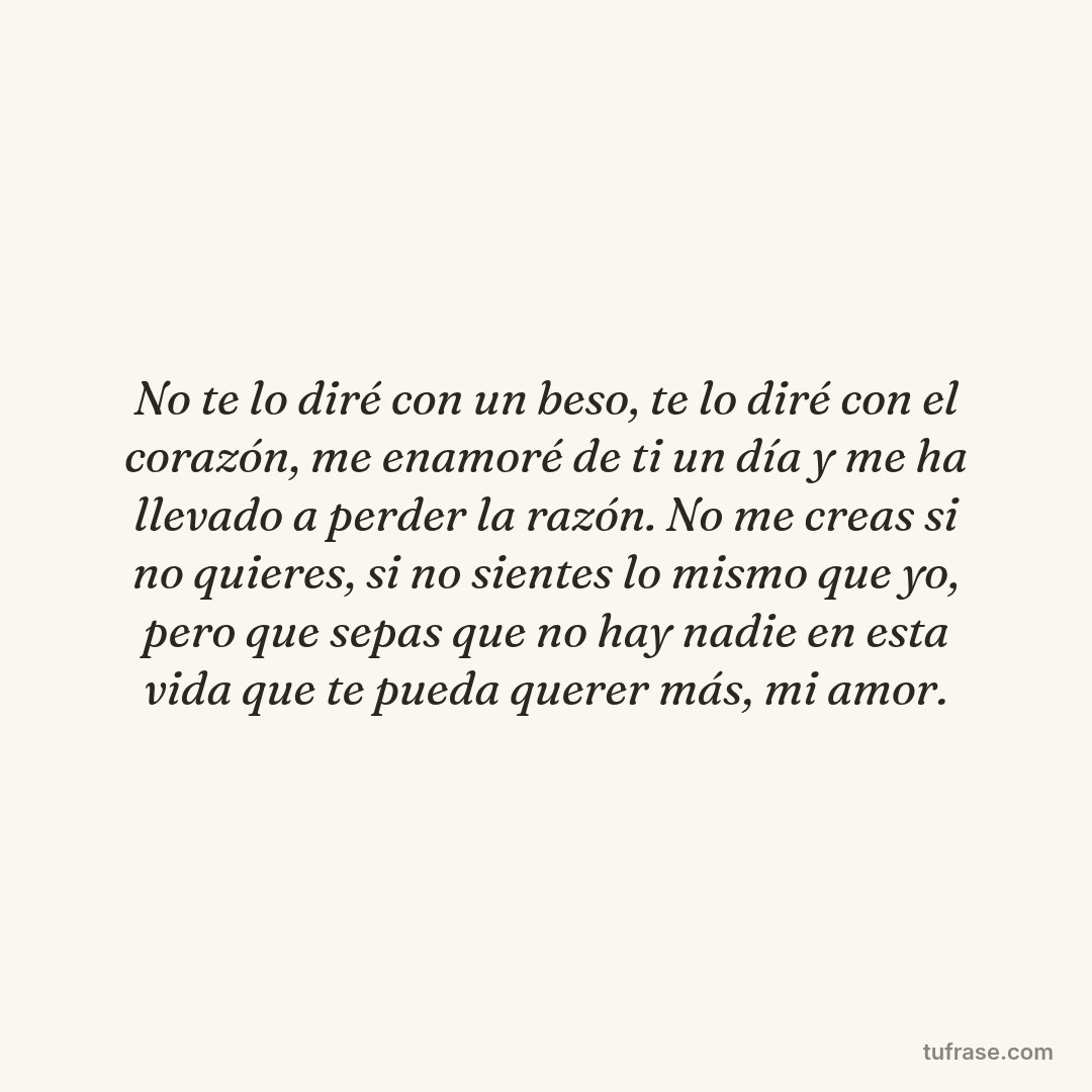 No te lo diré con un beso, te lo diré con el corazón, me enamoré de ti un día y me ha llevado a perder la razón. No me creas si no quieres, si no sientes lo mismo que yo, pero que sepas que no hay nadie en esta vida que te pueda querer más, mi amor.
