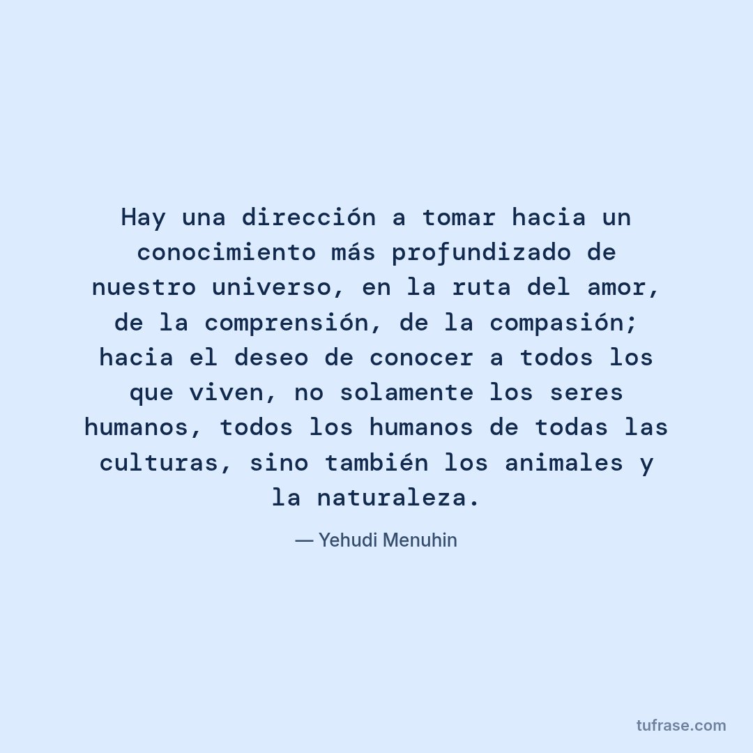 Hay una dirección a tomar hacia un conocimiento más profundizado de nuestro universo, en la ruta del amor, de la comprensión, de la compasión; hacia el deseo de conocer a todos los que viven, no solamente los seres humanos, todos los humanos de todas las culturas, sino también los animales y la naturaleza.