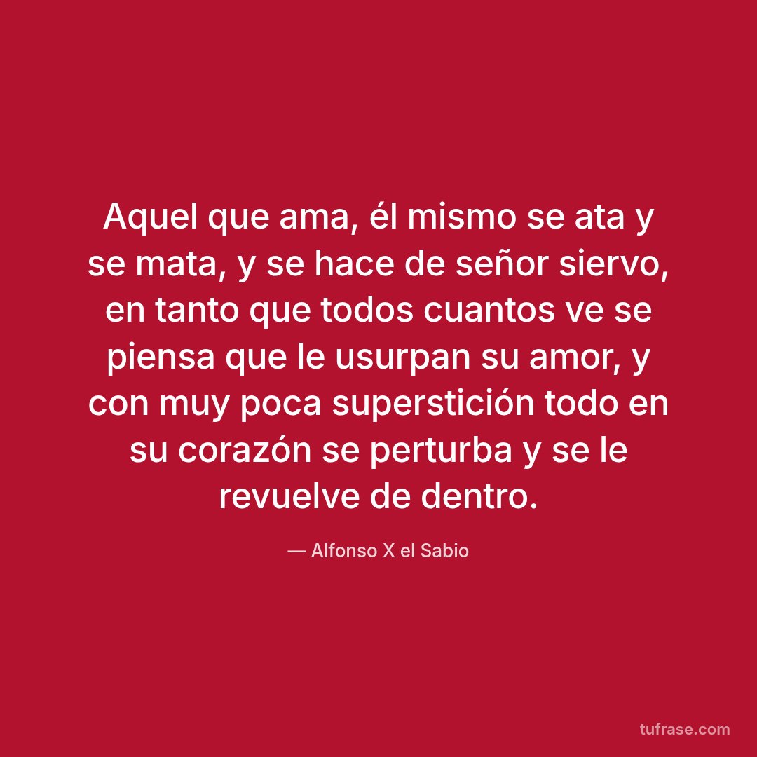 Aquel que ama, él mismo se ata y se mata, y se hace de señor siervo, en tanto que todos cuantos ve se piensa que le usurpan su amor, y con muy poca superstición todo en su corazón se perturba y se le revuelve de dentro.
