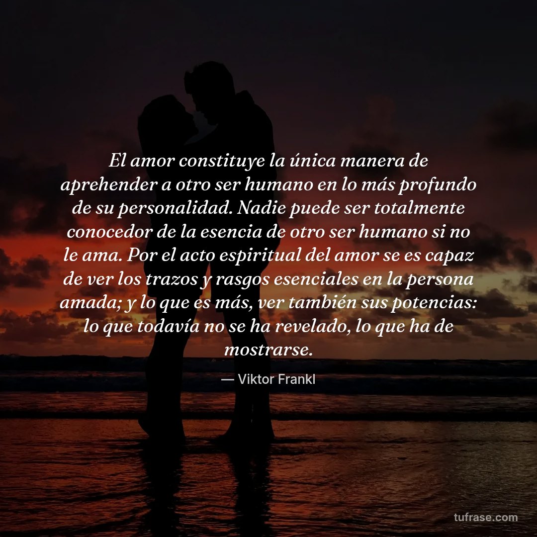 El amor constituye la única manera de aprehender a otro ser humano en lo más profundo de su personalidad. Nadie puede ser totalmente conocedor de la esencia de otro ser humano si no le ama. Por el acto espiritual del amor se es capaz de ver los trazos y rasgos esenciales en la persona amada; y lo que es más, ver también sus potencias: lo que todavía no se ha revelado, lo que ha de mostrarse.