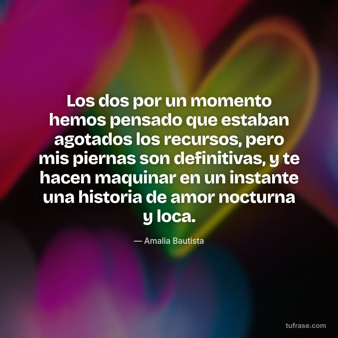 Los dos por un momento hemos pensado que estaban agotados los recursos, pero mis piernas son definitivas, y te hacen maquinar en un instante una historia de amor nocturna y loca.