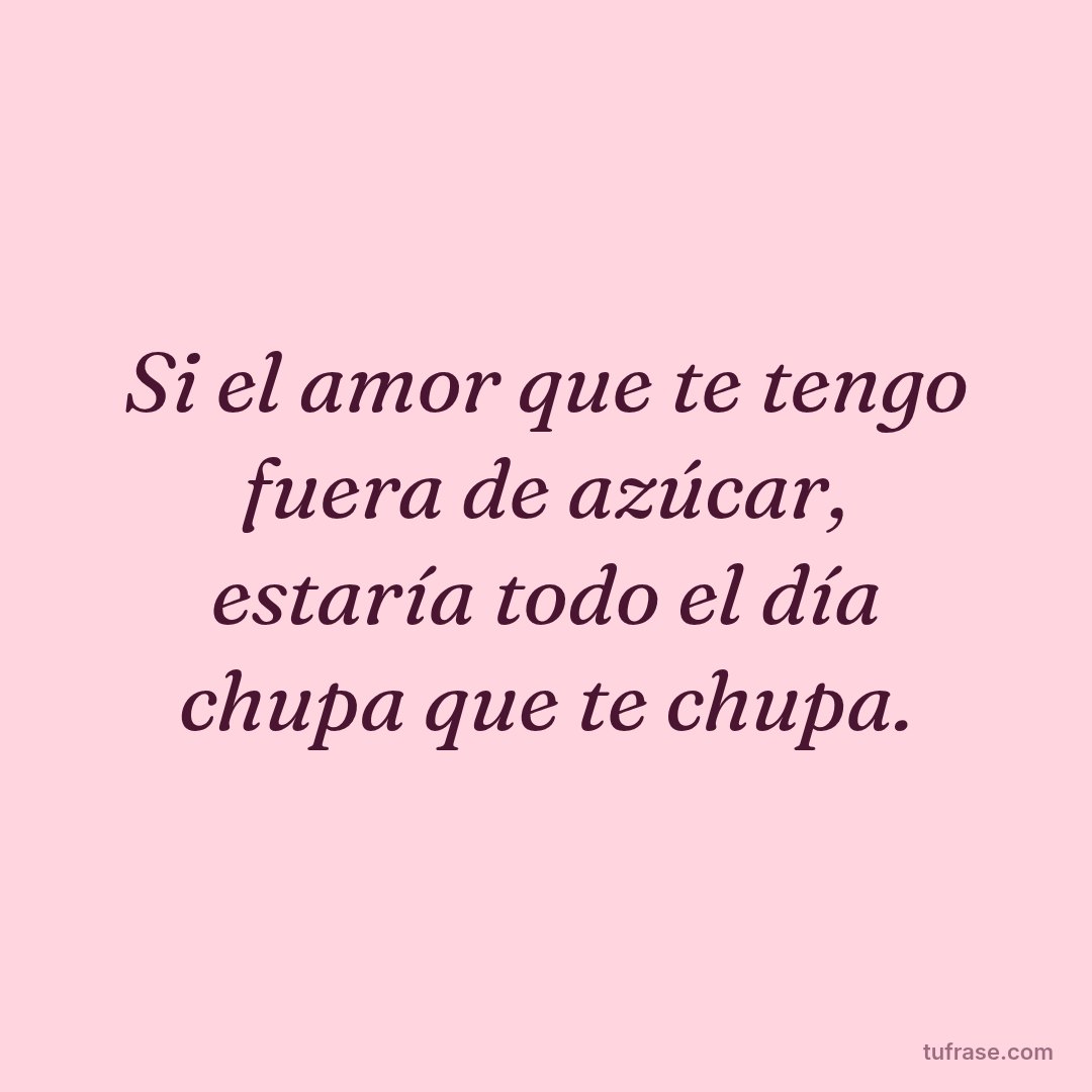 Si el amor que te tengo fuera de azúcar, estaría todo el día chupa que te chupa.