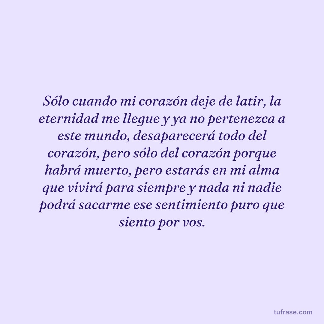 Sólo cuando mi corazón deje de latir, la eternidad me llegue y ya no pertenezca a este mundo, desaparecerá todo del corazón, pero sólo del corazón porque habrá muerto, pero estarás en mi alma que vivirá para siempre y nada ni nadie podrá sacarme ese sentimiento puro que siento por vos.