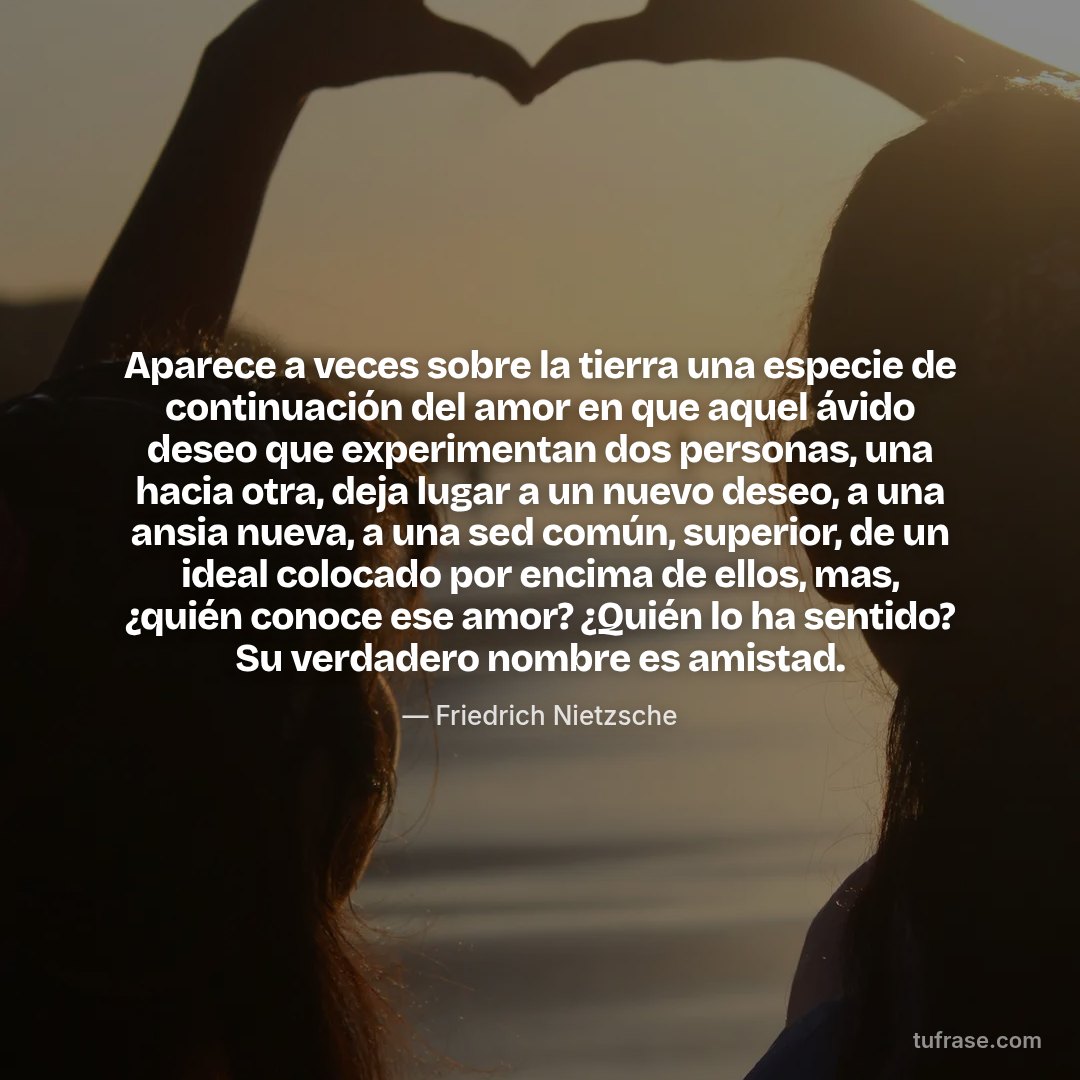 Aparece a veces sobre la tierra una especie de continuación del amor en que aquel ávido deseo que experimentan dos personas, una hacia otra, deja lugar a un nuevo deseo, a una ansia nueva, a una sed común, superior, de un ideal colocado por encima de ellos, mas, ¿quién conoce ese amor? ¿Quién lo ha sentido? Su verdadero nombre es amistad.