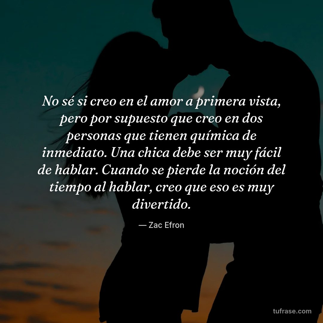 No sé si creo en el amor a primera vista, pero por supuesto que creo en dos personas que tienen química de inmediato. Una chica debe ser muy fácil de hablar. Cuando se pierde la noción del tiempo al hablar, creo que eso es muy divertido.