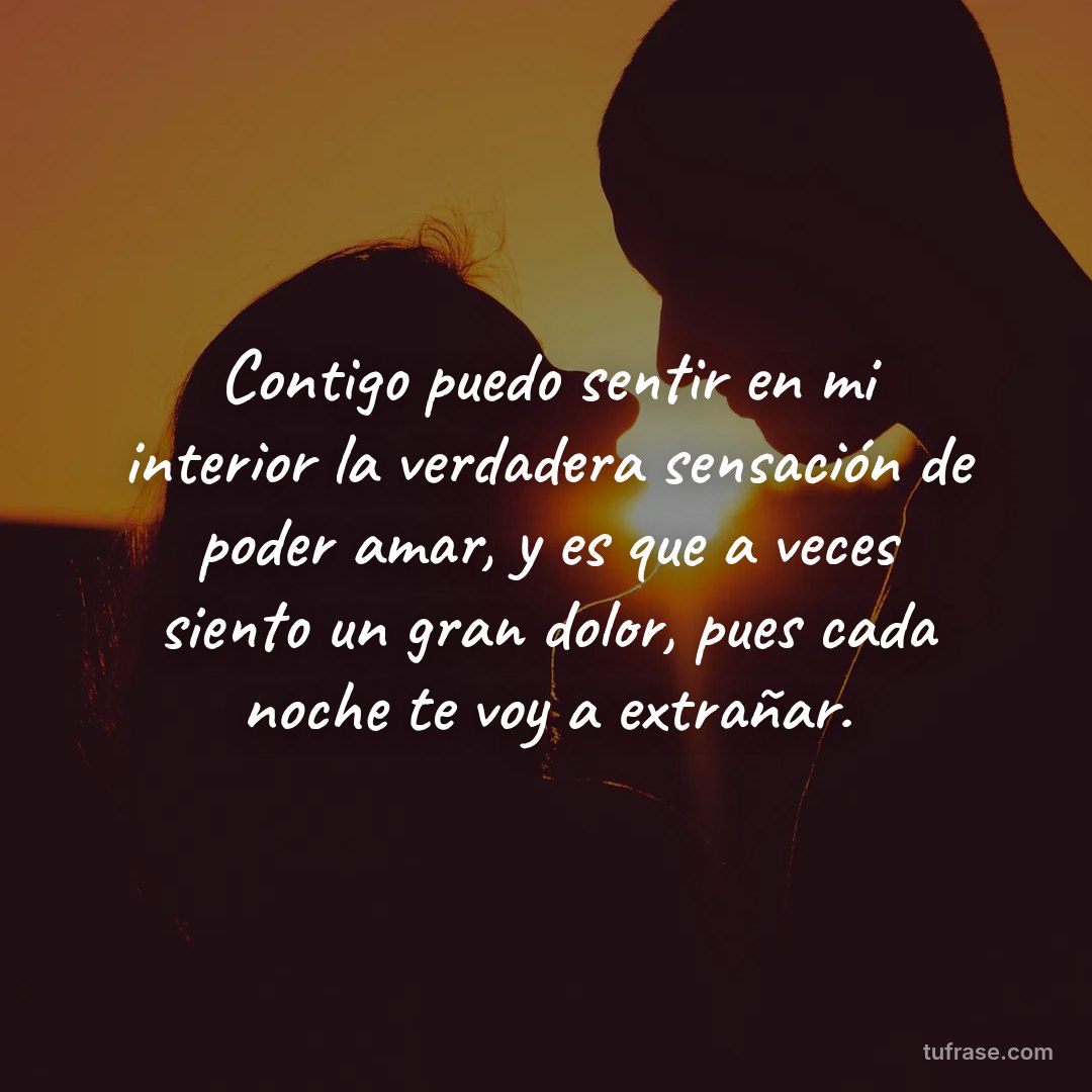 Contigo puedo sentir en mi interior la verdadera sensación de poder amar, y es que a veces siento un gran dolor, pues cada noche te voy a extrañar.