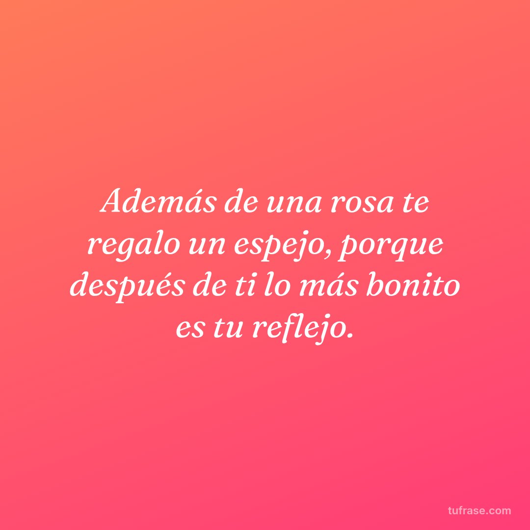 Además de una rosa te regalo un espejo, porque después de ti lo más bonito es tu reflejo.