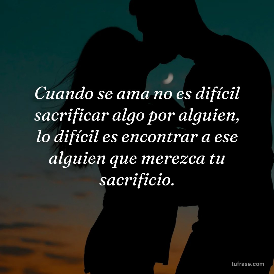 Cuando se ama no es difícil sacrificar algo por alguien, lo difícil es encontrar a ese alguien que merezca tu sacrificio.