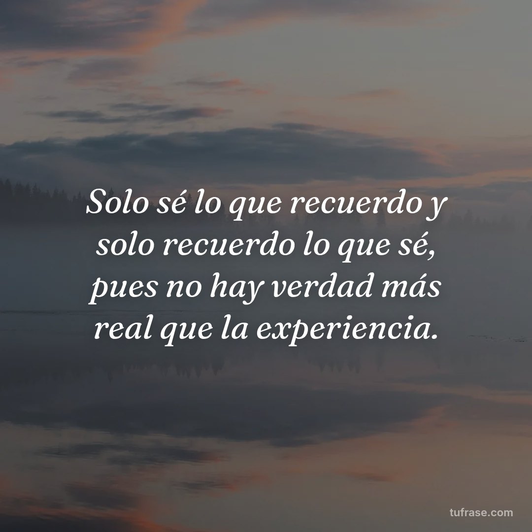 Solo sé lo que recuerdo y solo recuerdo lo que sé, pues no hay verdad más real que la experiencia.