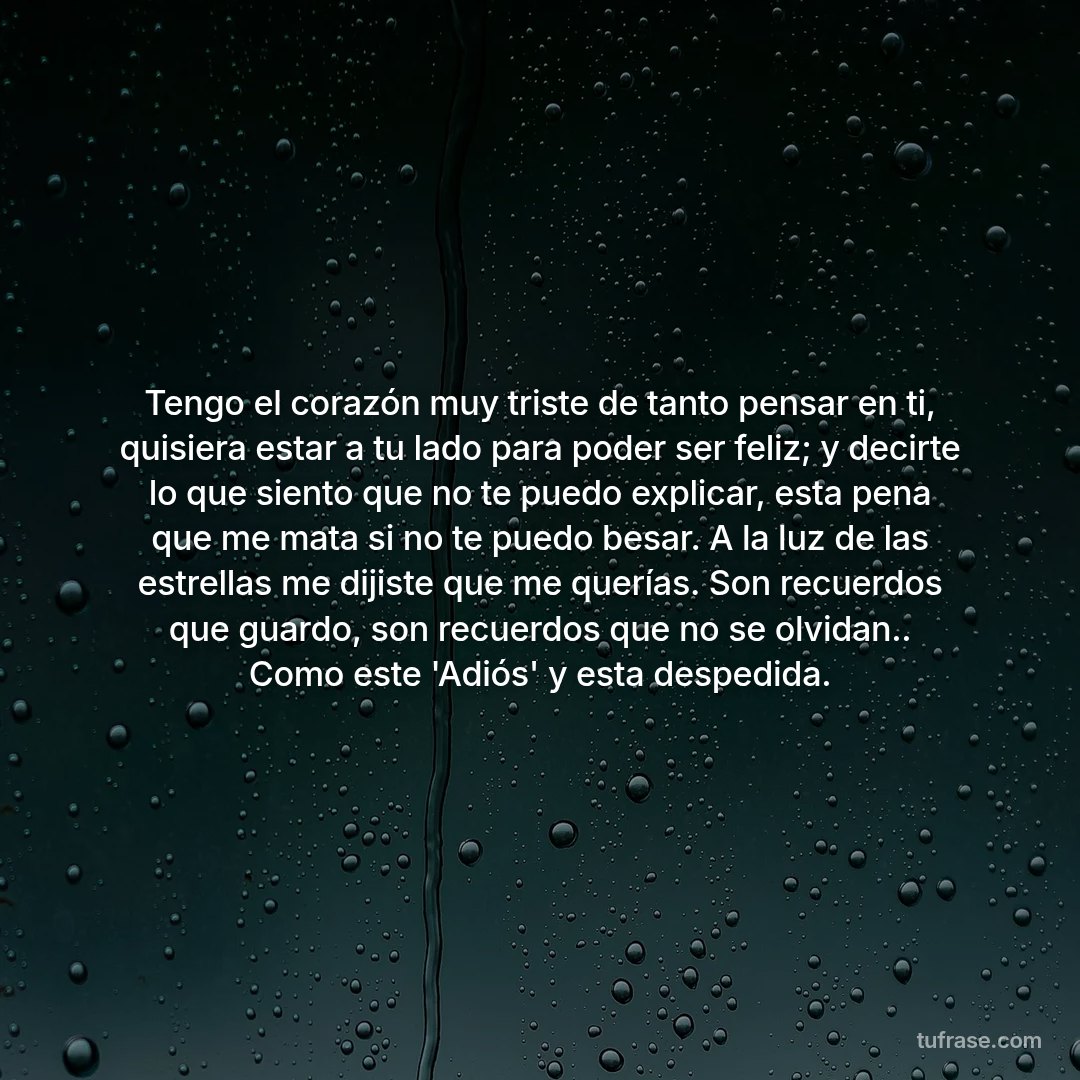 Tengo el corazón muy triste de tanto pensar en ti, quisiera estar a tu lado para poder ser feliz; y decirte lo que siento que no te puedo explicar, esta pena que me mata si no te puedo besar. A la luz de las estrellas me dijiste que me querías. Son recuerdos que guardo, son recuerdos que no se olvidan.. Como este 'Adiós' y esta despedida.