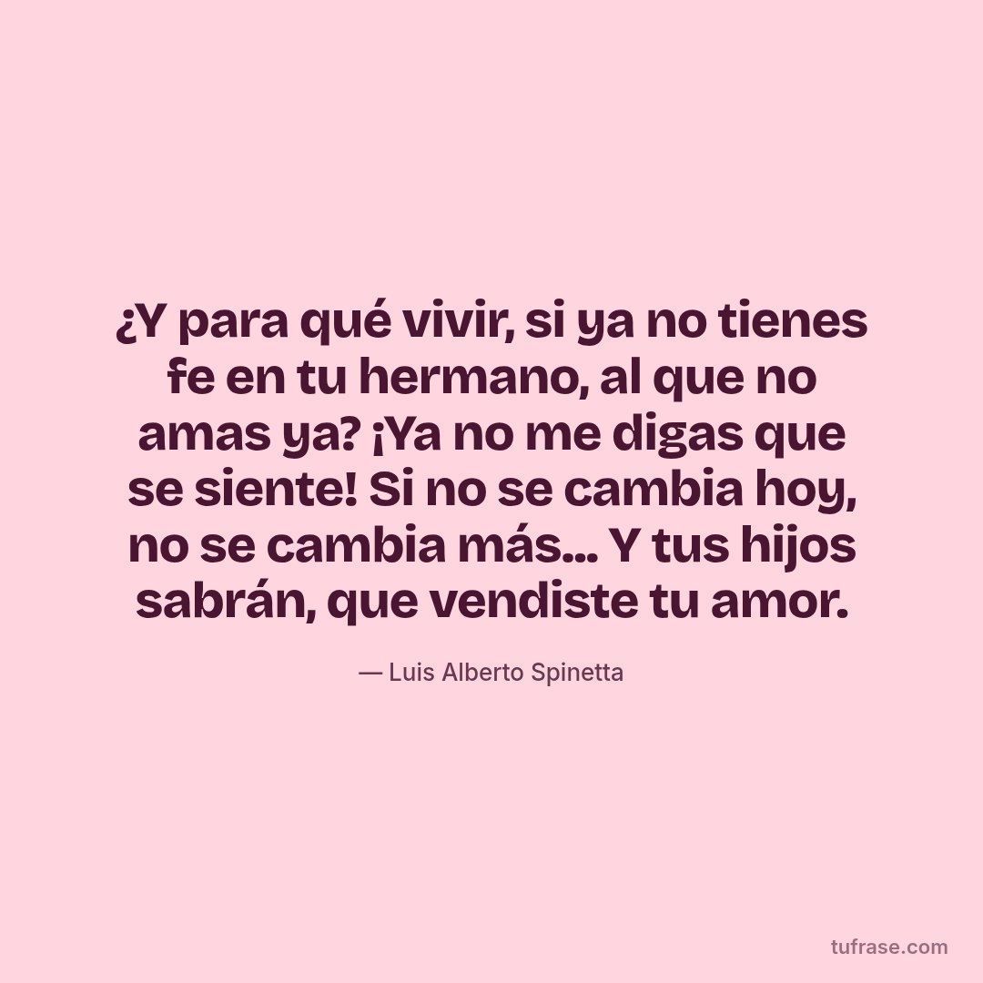¿Y para qué vivir, si ya no tienes fe en tu hermano, al que no amas ya? ¡Ya no me digas que se siente! Si no se cambia hoy, no se cambia más... Y tus hijos sabrán, que vendiste tu amor.