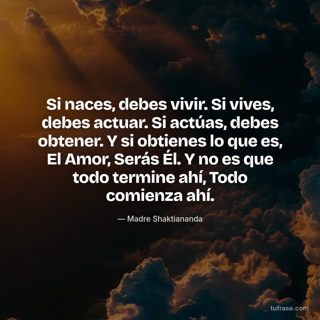 Si naces, debes vivir. Si vives, debes actuar. Si actúas, debes obtener. Y si obtienes lo que es, El Amor, Serás Él. Y no es que todo termine ahí, Todo comienza ahí.