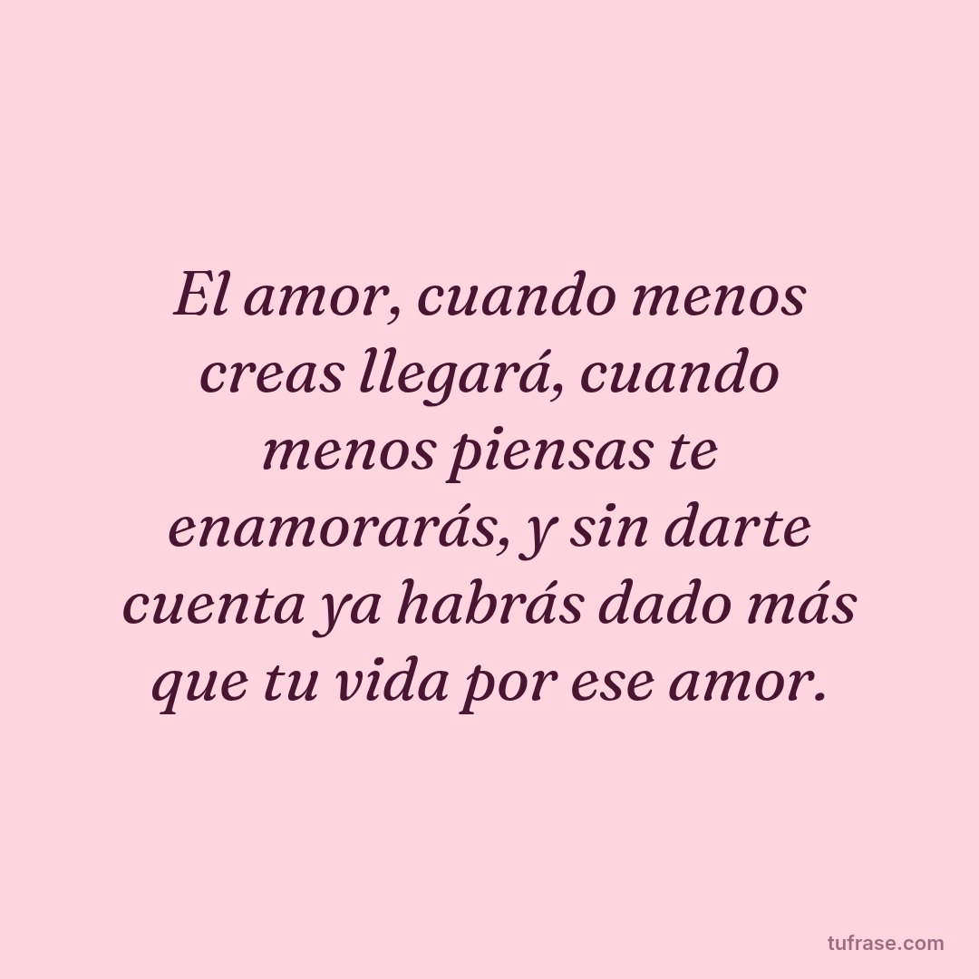 El amor, cuando menos creas llegará, cuando menos piensas te enamorarás, y sin darte cuenta ya habrás dado más que tu vida por ese amor.