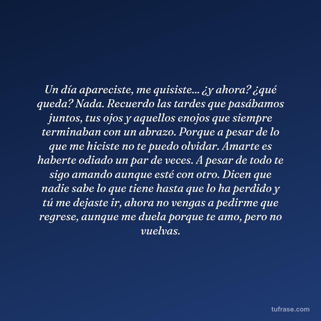 Un día apareciste, me quisiste... ¿y ahora? ¿qué queda? Nada. Recuerdo las tardes que pasábamos juntos, tus ojos y aquellos enojos que siempre terminaban con un abrazo. Porque a pesar de lo que me hiciste no te puedo olvidar. Amarte es haberte odiado un par de veces. A pesar de todo te sigo amando aunque esté con otro. Dicen que nadie sabe lo que tiene hasta que lo ha perdido y tú me dejaste ir, ahora no vengas a pedirme que regrese, aunque me duela porque te amo, pero no vuelvas.
