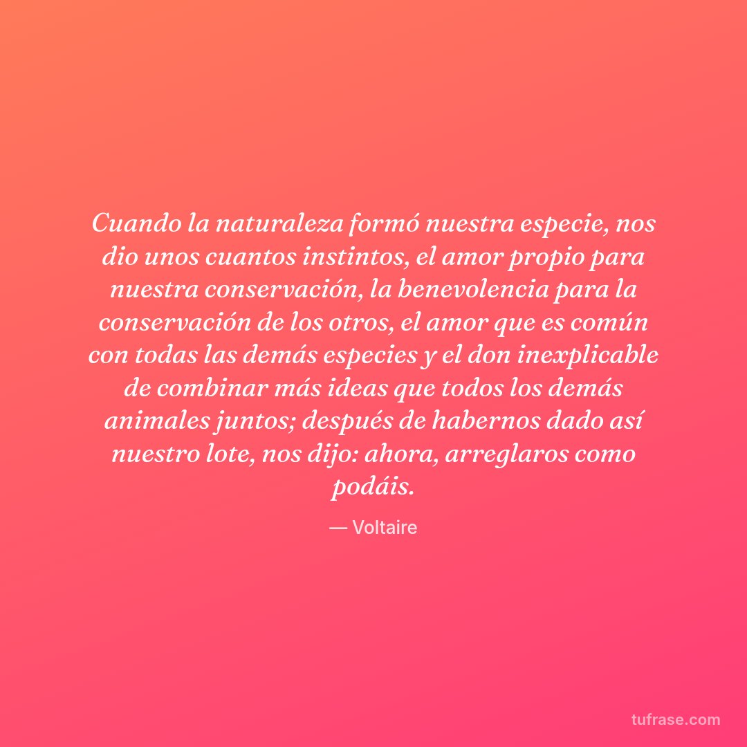 Cuando la naturaleza formó nuestra especie, nos dio unos cuantos instintos, el amor propio para nuestra conservación, la benevolencia para la conservación de los otros, el amor que es común con todas las demás especies y el don inexplicable de combinar más ideas que todos los demás animales juntos; después de habernos dado así nuestro lote, nos dijo: ahora, arreglaros como podáis.