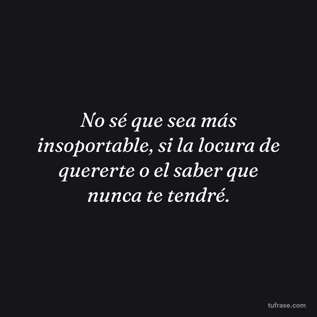 No sé que sea más insoportable, si la locura de quererte o el saber que nunca te tendré.