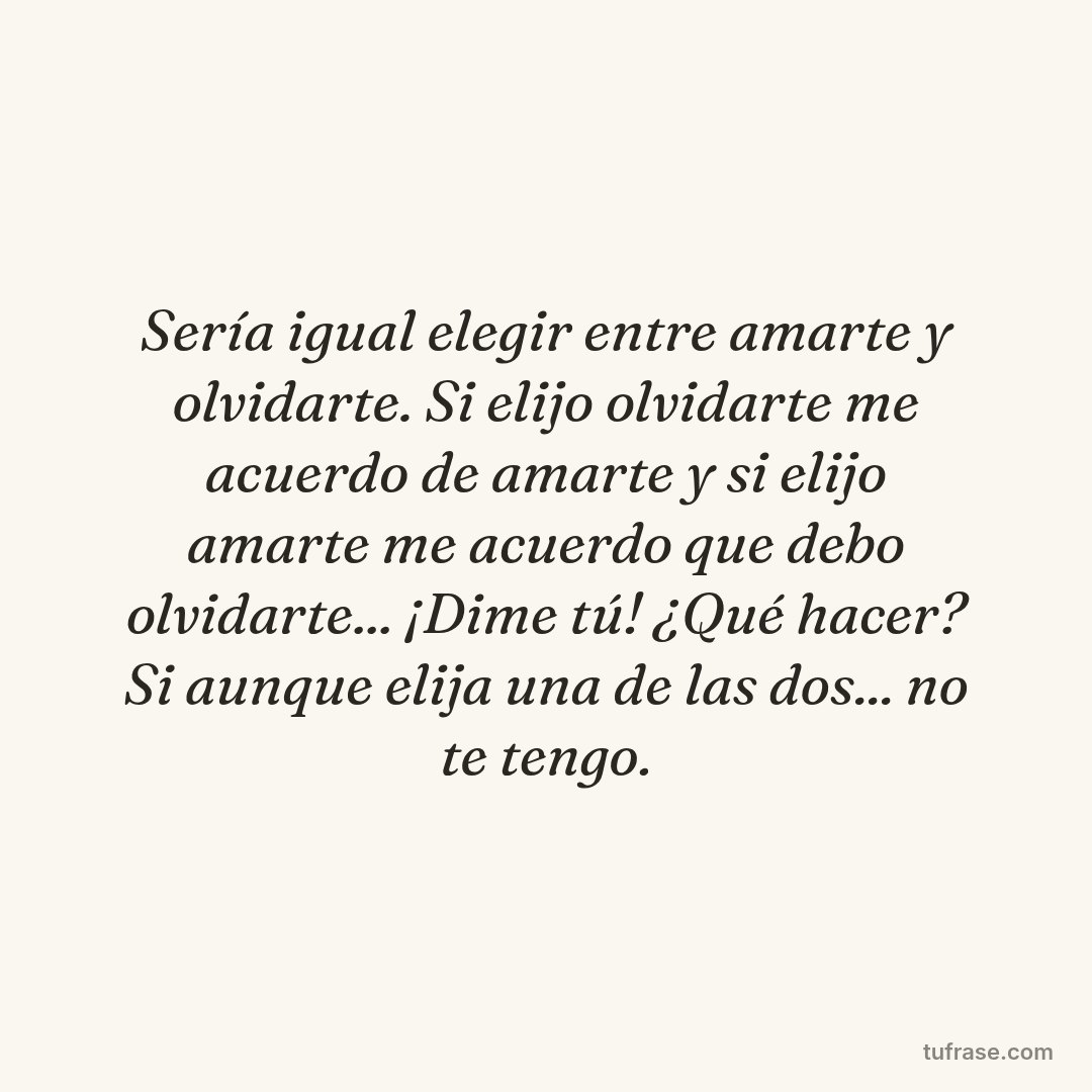 Sería igual elegir entre amarte y olvidarte. Si elijo olvidarte me acuerdo de amarte y si elijo amarte me acuerdo que debo olvidarte... ¡Dime tú! ¿Qué hacer? Si aunque elija una de las dos... no te tengo.