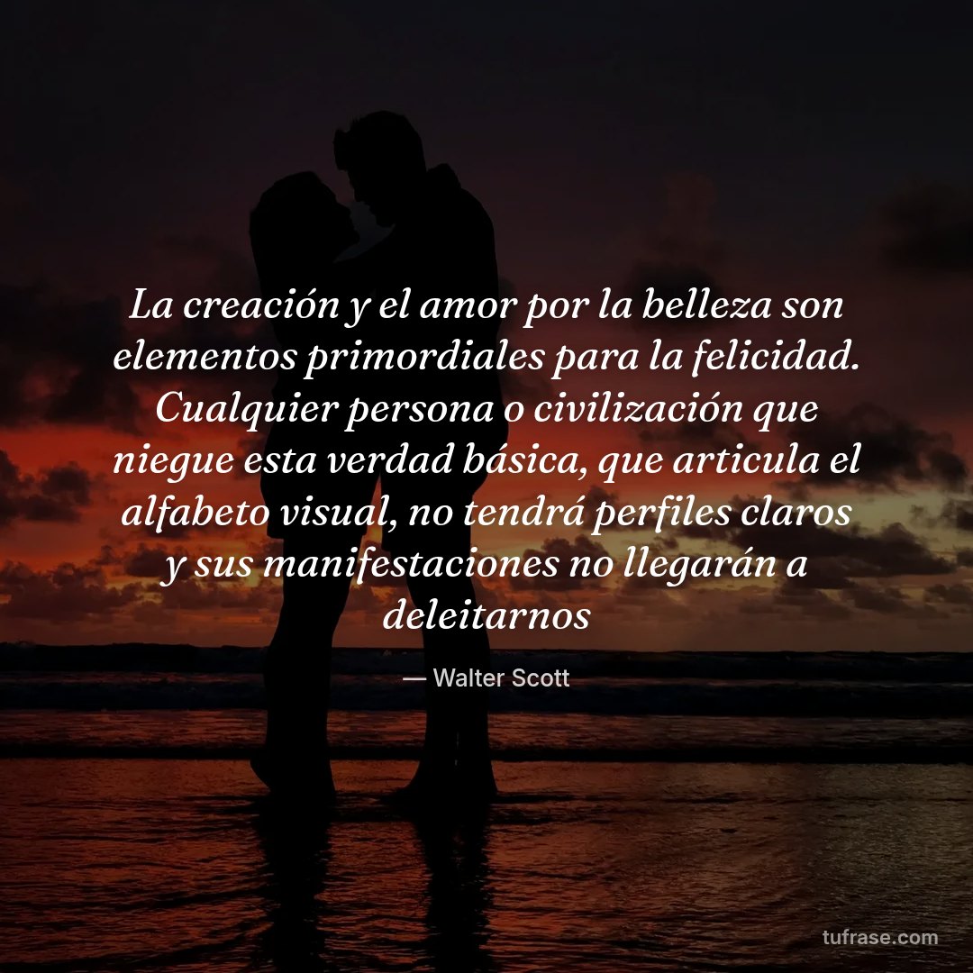 La creación y el amor por la belleza son elementos primordiales para la felicidad. Cualquier persona o civilización que niegue esta verdad básica, que articula el alfabeto visual, no tendrá perfiles claros y sus manifestaciones no llegarán a deleitarnos