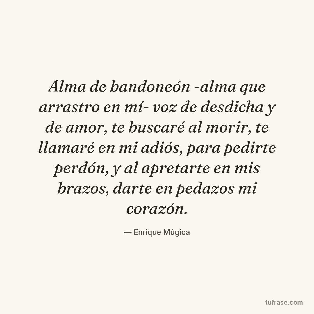Alma de bandoneón -alma que arrastro en mí- voz de desdicha y de amor, te buscaré al morir, te llamaré en mi adiós, para pedirte perdón, y al apretarte en mis brazos, darte en pedazos mi corazón.