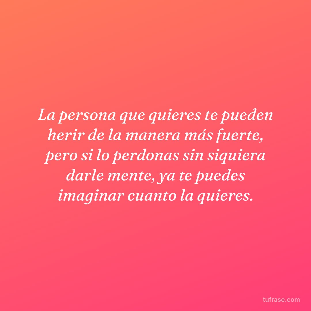 La persona que quieres te pueden herir de la manera más fuerte, pero si lo perdonas sin siquiera darle mente, ya te puedes imaginar cuanto la quieres.