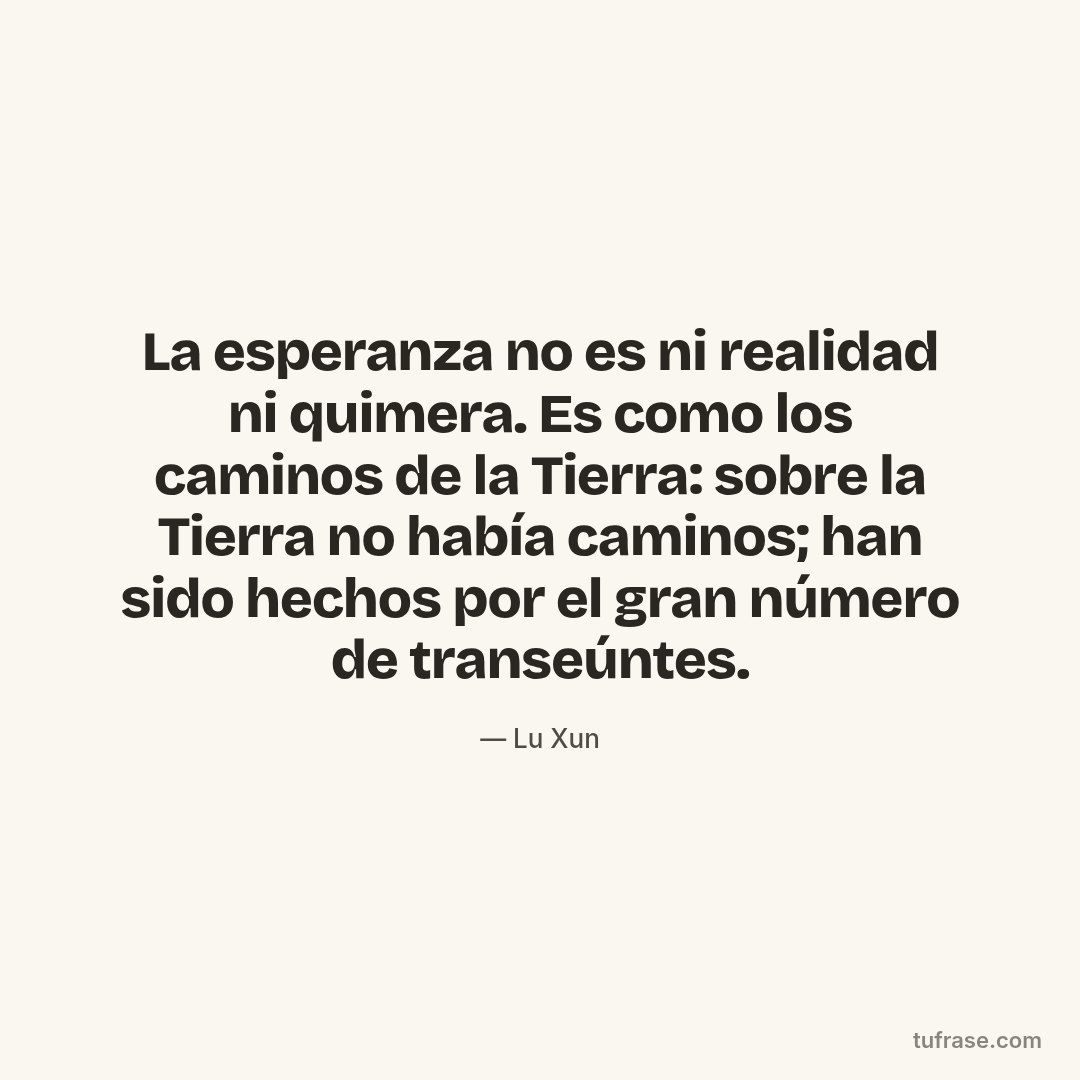 La esperanza no es ni realidad ni quimera. Es como los caminos de la Tierra: sobre la Tierra no había caminos; han sido hechos por el gran número de transeúntes.