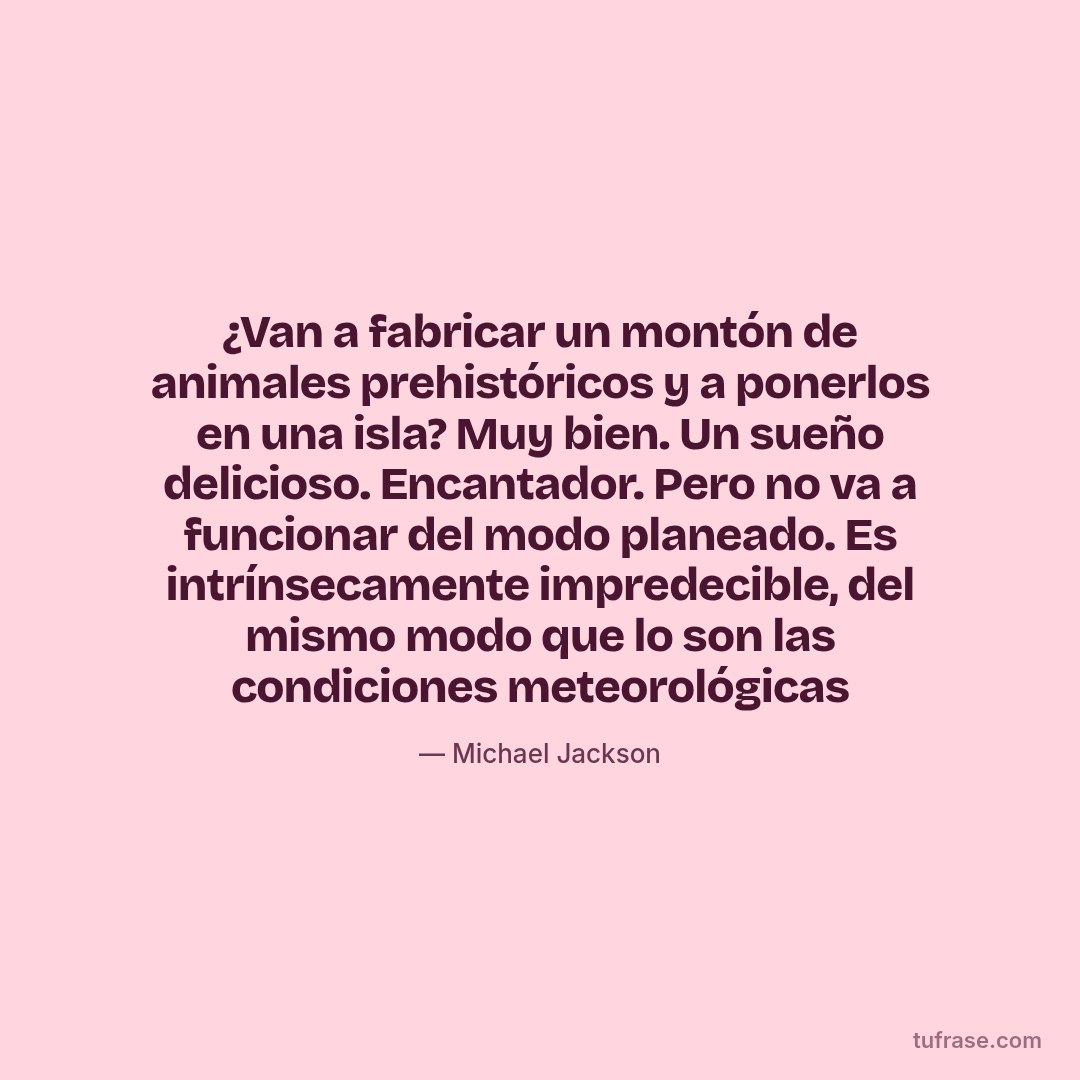 ¿Van a fabricar un montón de animales prehistóricos y a ponerlos en una isla? Muy bien. Un sueño delicioso. Encantador. Pero no va a funcionar del modo planeado. Es intrínsecamente impredecible, del mismo modo que lo son las condiciones meteorológicas
