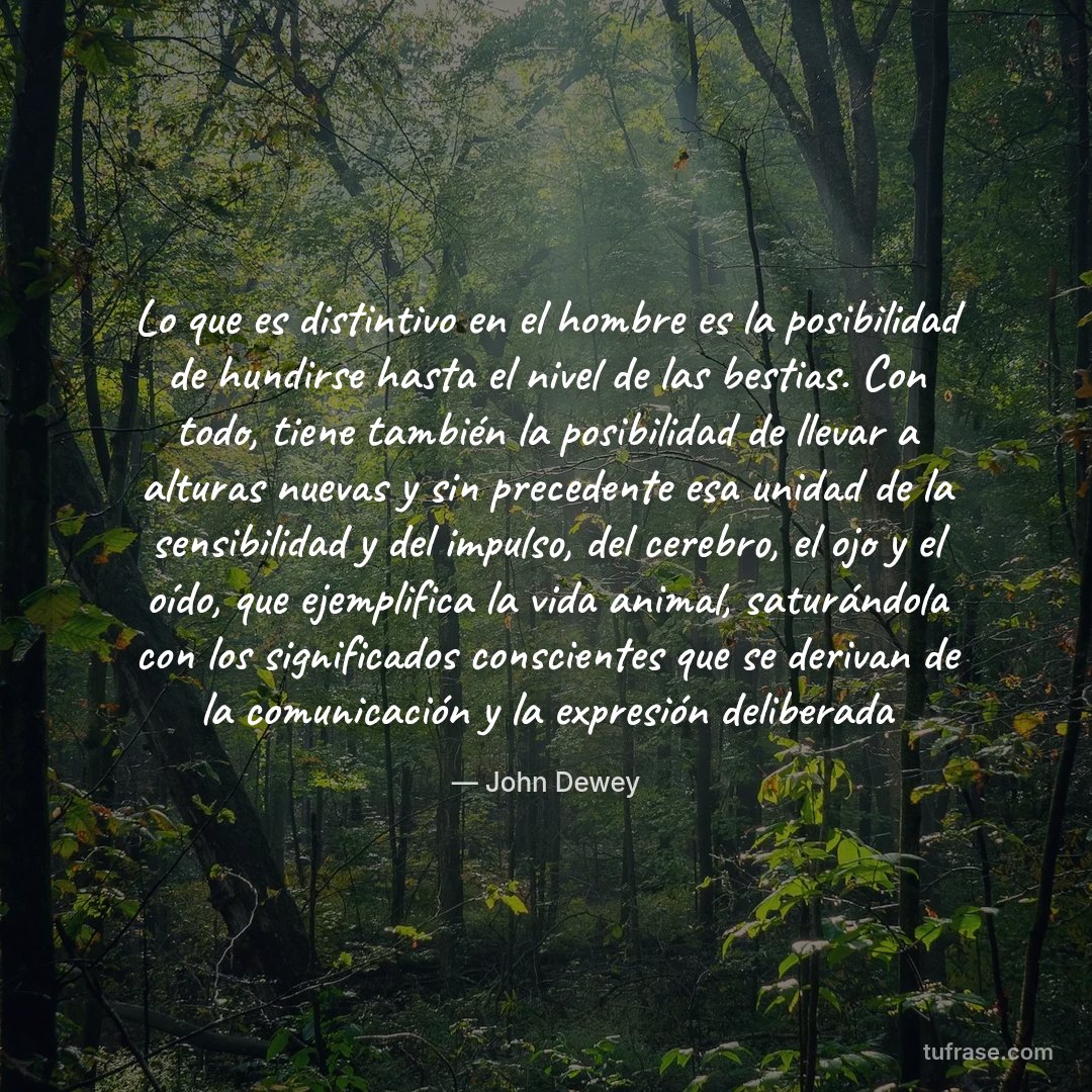 Lo que es distintivo en el hombre es la posibilidad de hundirse hasta el nivel de las bestias. Con todo, tiene también la posibilidad de llevar a alturas nuevas y sin precedente esa unidad de la sensibilidad y del impulso, del cerebro, el ojo y el oído, que ejemplifica la vida animal, saturándola con los significados conscientes que se derivan de la comunicación y la expresión deliberada