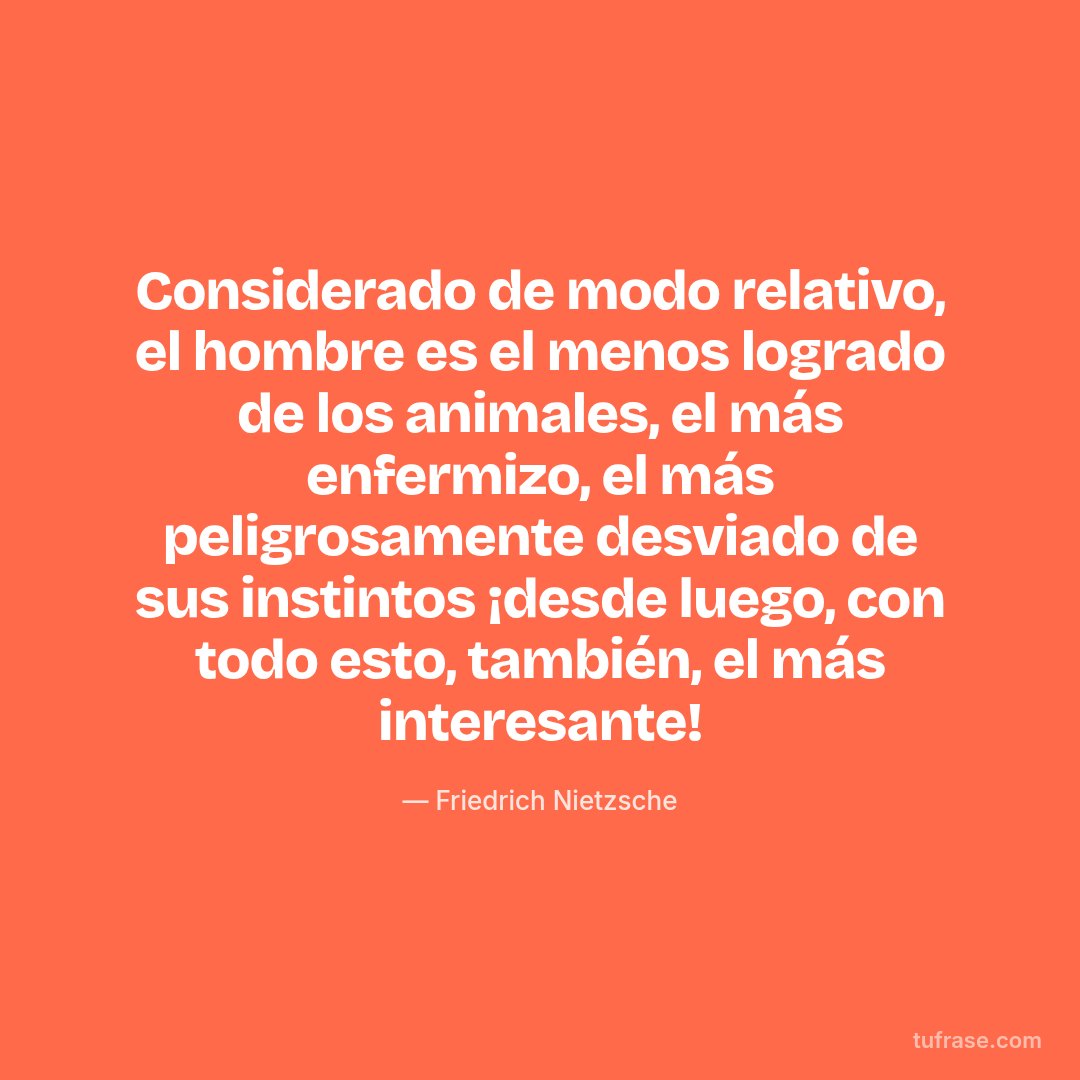 Considerado de modo relativo, el hombre es el menos logrado de los animales, el más enfermizo, el más peligrosamente desviado de sus instintos ¡desde luego, con todo esto, también, el más interesante!