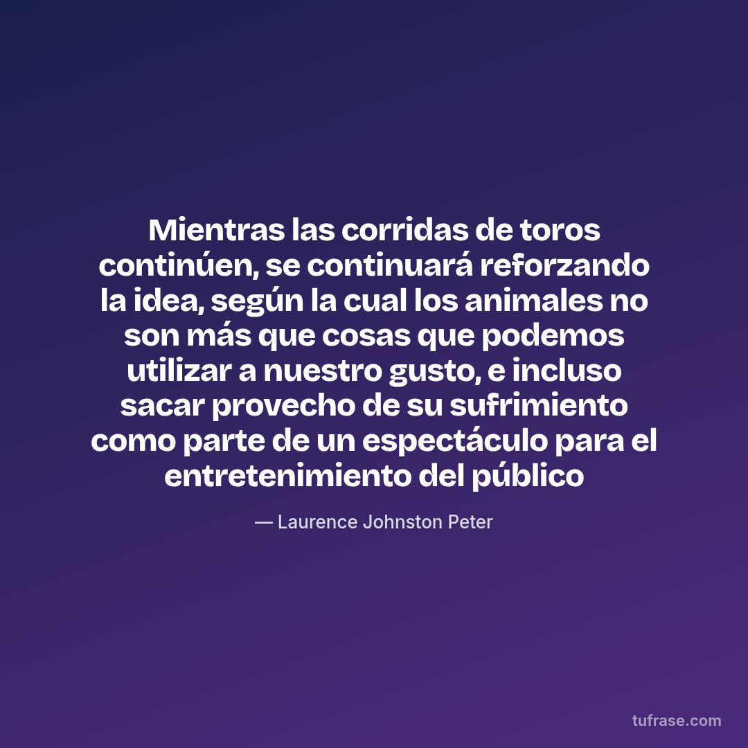 Mientras las corridas de toros continúen, se continuará reforzando la idea, según la cual los animales no son más que cosas que podemos utilizar a nuestro gusto, e incluso sacar provecho de su sufrimiento como parte de un espectáculo para el entretenimiento del público